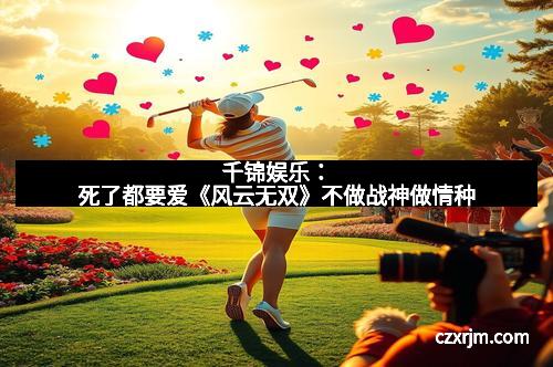 千锦娱乐：死了都要爱《风云无双》不做战神做情种